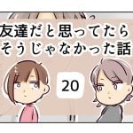 友達だと思ってたらそうじゃなかった話《20》