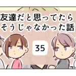 友達だと思ってたらそうじゃなかった話《35》