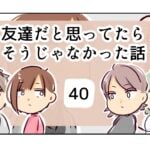 友達だと思ってたらそうじゃなかった話《40》