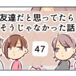 友達だと思ってたらそうじゃなかった話《47》